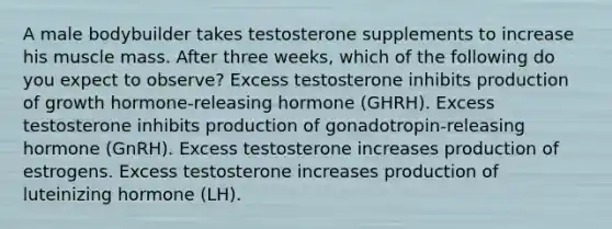 A male bodybuilder takes testosterone supplements to increase his muscle mass. After three weeks, which of the following do you expect to observe? Excess testosterone inhibits production of growth hormone-releasing hormone (GHRH). Excess testosterone inhibits production of gonadotropin-releasing hormone (GnRH). Excess testosterone increases production of estrogens. Excess testosterone increases production of luteinizing hormone (LH).