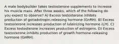 A male bodybuilder takes testosterone supplements to increase his muscle mass. After three weeks, which of the following do you expect to observe? A) Excess testosterone inhibits production of gonadotropin-releasing hormone (GnRH). B) Excess testosterone increases production of luteinizing hormone (LH). C) Excess testosterone increases production of estrogens. D) Excess testosterone inhibits production of growth hormone-releasing hormone (GHRH).