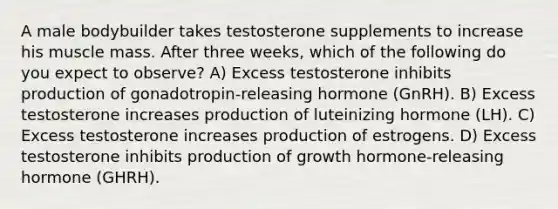 A male bodybuilder takes testosterone supplements to increase his muscle mass. After three weeks, which of the following do you expect to observe? A) Excess testosterone inhibits production of gonadotropin-releasing hormone (GnRH). B) Excess testosterone increases production of luteinizing hormone (LH). C) Excess testosterone increases production of estrogens. D) Excess testosterone inhibits production of growth hormone-releasing hormone (GHRH).