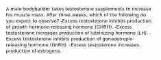 A male bodybuilder takes testosterone supplements to increase his muscle mass. After three weeks, which of the following do you expect to observe? -Excess testosterone inhibits production of growth hormone-releasing hormone (GHRH). -Excess testosterone increases production of luteinizing hormone (LH). -Excess testosterone inhibits production of gonadotropin-releasing hormone (GnRH). -Excess testosterone increases production of estrogens.