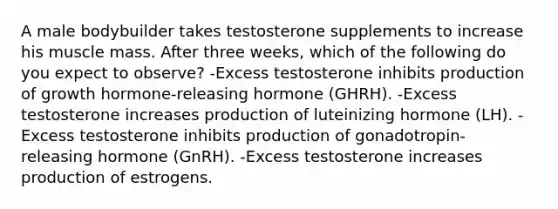 A male bodybuilder takes testosterone supplements to increase his muscle mass. After three weeks, which of the following do you expect to observe? -Excess testosterone inhibits production of growth hormone-releasing hormone (GHRH). -Excess testosterone increases production of luteinizing hormone (LH). -Excess testosterone inhibits production of gonadotropin-releasing hormone (GnRH). -Excess testosterone increases production of estrogens.