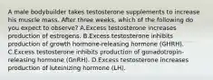 A male bodybuilder takes testosterone supplements to increase his muscle mass. After three weeks, which of the following do you expect to observe? A.Excess testosterone increases production of estrogens. B.Excess testosterone inhibits production of growth hormone-releasing hormone (GHRH). C.Excess testosterone inhibits production of gonadotropin-releasing hormone (GnRH). D.Excess testosterone increases production of luteinizing hormone (LH).