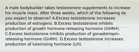 A male bodybuilder takes testosterone supplements to increase his muscle mass. After three weeks, which of the following do you expect to observe? A.Excess testosterone increases production of estrogens. B.Excess testosterone inhibits production of growth hormone-releasing hormone (GHRH). C.Excess testosterone inhibits production of gonadotropin-releasing hormone (GnRH). D.Excess testosterone increases production of luteinizing hormone (LH).