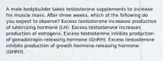 A male bodybuilder takes testosterone supplements to increase his muscle mass. After three weeks, which of the following do you expect to observe? Excess testosterone increases production of luteinizing hormone (LH). Excess testosterone increases production of estrogens. Excess testosterone inhibits production of gonadotropin-releasing hormone (GnRH). Excess testosterone inhibits production of growth hormone-releasing hormone (GHRH).