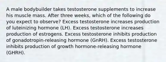 A male bodybuilder takes testosterone supplements to increase his muscle mass. After three weeks, which of the following do you expect to observe? Excess testosterone increases production of luteinizing hormone (LH). Excess testosterone increases production of estrogens. Excess testosterone inhibits production of gonadotropin-releasing hormone (GnRH). Excess testosterone inhibits production of growth hormone-releasing hormone (GHRH).