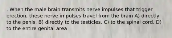 . When the male brain transmits nerve impulses that trigger erection, these nerve impulses travel from the brain A) directly to the penis. B) directly to the testicles. C) to the spinal cord. D) to the entire genital area