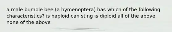 a male bumble bee (a hymenoptera) has which of the following characteristics? is haploid can sting is diploid all of the above none of the above