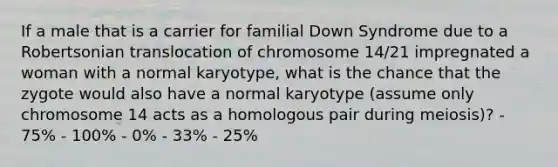 If a male that is a carrier for familial Down Syndrome due to a Robertsonian translocation of chromosome 14/21 impregnated a woman with a normal karyotype, what is the chance that the zygote would also have a normal karyotype (assume only chromosome 14 acts as a homologous pair during meiosis)? - 75% - 100% - 0% - 33% - 25%