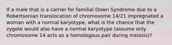 If a male that is a carrier for familial Down Syndrome due to a Robertsonian translocation of chromosome 14/21 impregnated a woman with a normal karyotype, what is the chance that the zygote would also have a normal karyotype (assume only chromosome 14 acts as a homologous pair during meiosis)?