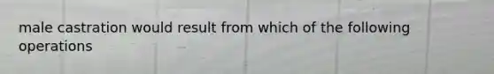 male castration would result from which of the following operations