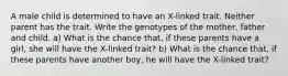 A male child is determined to have an X-linked trait. Neither parent has the trait. Write the genotypes of the mother, father and child. a) What is the chance that, if these parents have a girl, she will have the X-linked trait? b) What is the chance that, if these parents have another boy, he will have the X-linked trait?