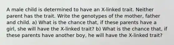 A male child is determined to have an X-linked trait. Neither parent has the trait. Write the genotypes of the mother, father and child. a) What is the chance that, if these parents have a girl, she will have the X-linked trait? b) What is the chance that, if these parents have another boy, he will have the X-linked trait?