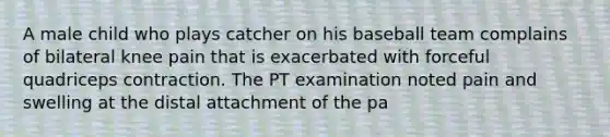 A male child who plays catcher on his baseball team complains of bilateral knee pain that is exacerbated with forceful quadriceps contraction. The PT examination noted pain and swelling at the distal attachment of the pa