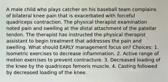 A male child who plays catcher on his baseball team complains of bilateral knee pain that is exacerbated with forceful quadriceps contraction. The physical therapist examination noted pain and swelling at the distal attachment of the patellar tendon. The therapist has instructed the physical therapist assistant to begin treatment that addresses the pain and swelling. What should EARLY management focus on? Choices: 1. Isometric exercises to decrease inflammation. 2. Active range of motion exercises to prevent contracture. 3. Decreased loading of the knee by the quadriceps femoris muscle. 4. Casting followed by decreased loading of the knee.