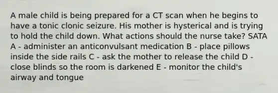 A male child is being prepared for a CT scan when he begins to have a tonic clonic seizure. His mother is hysterical and is trying to hold the child down. What actions should the nurse take? SATA A - administer an anticonvulsant medication B - place pillows inside the side rails C - ask the mother to release the child D - close blinds so the room is darkened E - monitor the child's airway and tongue