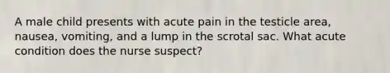 A male child presents with acute pain in the testicle area, nausea, vomiting, and a lump in the scrotal sac. What acute condition does the nurse suspect?