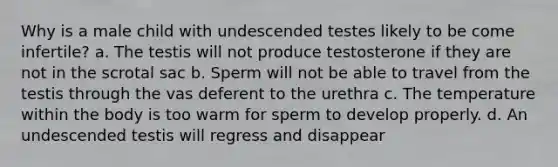 Why is a male child with undescended testes likely to be come infertile? a. The testis will not produce testosterone if they are not in the scrotal sac b. Sperm will not be able to travel from the testis through the vas deferent to the urethra c. The temperature within the body is too warm for sperm to develop properly. d. An undescended testis will regress and disappear