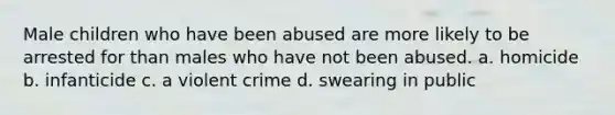 Male children who have been abused are more likely to be arrested for than males who have not been abused. a. homicide b. infanticide c. a violent crime d. swearing in public