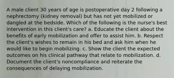 A male client 30 years of age is postoperative day 2 following a nephrectomy (kidney removal) but has not yet mobilized or dangled at the bedside. Which of the following is the nurse's best intervention in this client's care? a. Educate the client about the benefits of early mobilization and offer to assist him. b. Respect the client's wishes to remain in his bed and ask him when he would like to begin mobilizing. c. Show the client the expected outcomes on his clinical pathway that relate to mobilization. d. Document the client's noncompliance and reiterate the consequences of delaying mobilization.