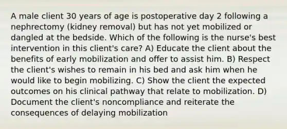 A male client 30 years of age is postoperative day 2 following a nephrectomy (kidney removal) but has not yet mobilized or dangled at the bedside. Which of the following is the nurse's best intervention in this client's care? A) Educate the client about the benefits of early mobilization and offer to assist him. B) Respect the client's wishes to remain in his bed and ask him when he would like to begin mobilizing. C) Show the client the expected outcomes on his clinical pathway that relate to mobilization. D) Document the client's noncompliance and reiterate the consequences of delaying mobilization