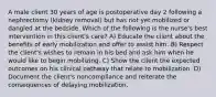 A male client 30 years of age is postoperative day 2 following a nephrectomy (kidney removal) but has not yet mobilized or dangled at the bedside. Which of the following is the nurse's best intervention in this client's care? A) Educate the client about the benefits of early mobilization and offer to assist him. B) Respect the client's wishes to remain in his bed and ask him when he would like to begin mobilizing. C) Show the client the expected outcomes on his clinical pathway that relate to mobilization. D) Document the client's noncompliance and reiterate the consequences of delaying mobilization.