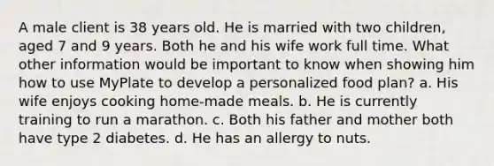 A male client is 38 years old. He is married with two children, aged 7 and 9 years. Both he and his wife work full time. What other information would be important to know when showing him how to use MyPlate to develop a personalized food plan? a. His wife enjoys cooking home-made meals. b. He is currently training to run a marathon. c. Both his father and mother both have type 2 diabetes. d. He has an allergy to nuts.