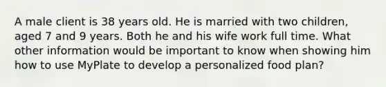 A male client is 38 years old. He is married with two children, aged 7 and 9 years. Both he and his wife work full time. What other information would be important to know when showing him how to use MyPlate to develop a personalized food plan?