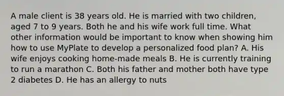 A male client is 38 years old. He is married with two children, aged 7 to 9 years. Both he and his wife work full time. What other information would be important to know when showing him how to use MyPlate to develop a personalized food plan? A. His wife enjoys cooking home-made meals B. He is currently training to run a marathon C. Both his father and mother both have type 2 diabetes D. He has an allergy to nuts