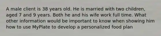 A male client is 38 years old. He is married with two children, aged 7 and 9 years. Both he and his wife work full time. What other information would be important to know when showing him how to use MyPlate to develop a personalized food plan