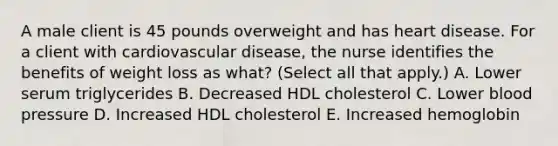 A male client is 45 pounds overweight and has heart disease. For a client with cardiovascular disease, the nurse identifies the benefits of weight loss as what? (Select all that apply.) A. Lower serum triglycerides B. Decreased HDL cholesterol C. Lower blood pressure D. Increased HDL cholesterol E. Increased hemoglobin