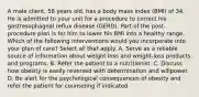 A male client, 58 years old, has a body mass index (BMI) of 34. He is admitted to your unit for a procedure to correct his gastresophageal reflux disease (GERD). Part of the post-procedure plan is for him to lower his BMI into a healthy range. Which of the following interventions would you incorporate into your plan of care? Select all that apply. A. Serve as a reliable source of information about weight loss and weight-loss products and programs. B. Refer the patient to a nutritionist. C. Discuss how obesity is easily reversed with determination and willpower. D. Be alert for the psychological consequences of obesity and refer the patient for counseling if indicated.