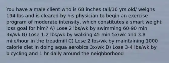 You have a male client who is 68 inches tall/36 yrs old/ weighs 194 lbs and is cleared by his physician to begin an exercise program of moderate intensity, which constitutes a smart weight loss goal for him? A) Lose 2 lbs/wk by swimming 60-90 min 3x/wk B) Lose 1-2 lbs/wk by walking 45 min 5x/wk and 3.8 mile/hour in the treadmill C) Lose 2 lbs/wk by maintaining 1000 calorie diet in doing aqua aerobics 3x/wk D) Lose 3-4 lbs/wk by bicycling and 1 hr daily around the neighborhood