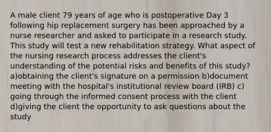 A male client 79 years of age who is postoperative Day 3 following hip replacement surgery has been approached by a nurse researcher and asked to participate in a research study. This study will test a new rehabilitation strategy. What aspect of the nursing research process addresses the client's understanding of the potential risks and benefits of this study? a)obtaining the client's signature on a permission b)document meeting with the hospital's institutional review board (IRB) c) going through the informed consent process with the client d)giving the client the opportunity to ask questions about the study