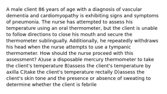 A male client 86 years of age with a diagnosis of vascular dementia and cardiomyopathy is exhibiting signs and symptoms of pneumonia. The nurse has attempted to assess his temperature using an oral thermometer, but the client is unable to follow directions to close his mouth and secure the thermometer sublingually. Additionally, he repeatedly withdraws his head when the nurse attempts to use a tympanic thermometer. How should the nurse proceed with this assessment? A)use a disposable mercury thermometer to take the client's temperature B)assess the client's temperature by axilla C)take the client's temperature rectally D)assess the client's skin tone and the presence or absence of sweating to determine whether the client is febrile