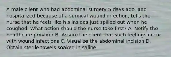 A male client who had abdominal surgery 5 days ago, and hospitalized because of a surgical wound infection, tells the nurse that he feels like his insides just spilled out when he coughed. What action should the nurse take first? A. Notify the healthcare provider B. Assure the client that such feelings occur with wound infections C. Visualize the abdominal incision D. Obtain sterile towels soaked in saline