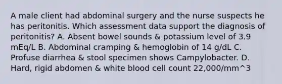 A male client had abdominal surgery and the nurse suspects he has peritonitis. Which assessment data support the diagnosis of peritonitis? A. Absent bowel sounds & potassium level of 3.9 mEq/L B. Abdominal cramping & hemoglobin of 14 g/dL C. Profuse diarrhea & stool specimen shows Campylobacter. D. Hard, rigid abdomen & white blood cell count 22,000/mm^3