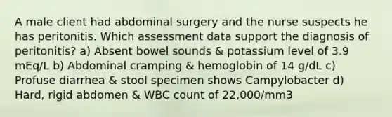 A male client had abdominal surgery and the nurse suspects he has peritonitis. Which assessment data support the diagnosis of peritonitis? a) Absent bowel sounds & potassium level of 3.9 mEq/L b) Abdominal cramping & hemoglobin of 14 g/dL c) Profuse diarrhea & stool specimen shows Campylobacter d) Hard, rigid abdomen & WBC count of 22,000/mm3