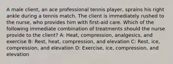 A male client, an ace professional tennis player, sprains his right ankle during a tennis match. The client is immediately rushed to the nurse, who provides him with first-aid care. Which of the following immediate combination of treatments should the nurse provide to the client? A: Heat, compression, analgesics, and exercise B: Rest, heat, compression, and elevation C: Rest, ice, compression, and elevation D: Exercise, ice, compression, and elevation