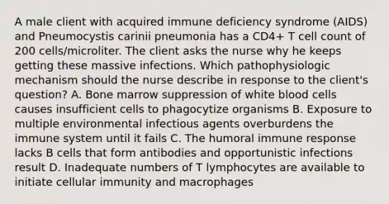 A male client with acquired immune deficiency syndrome (AIDS) and Pneumocystis carinii pneumonia has a CD4+ T cell count of 200 cells/microliter. The client asks the nurse why he keeps getting these massive infections. Which pathophysiologic mechanism should the nurse describe in response to the client's question? A. Bone marrow suppression of white blood cells causes insufficient cells to phagocytize organisms B. Exposure to multiple environmental infectious agents overburdens the immune system until it fails C. The humoral immune response lacks B cells that form antibodies and opportunistic infections result D. Inadequate numbers of T lymphocytes are available to initiate cellular immunity and macrophages