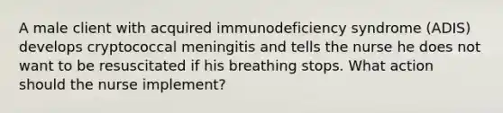 A male client with acquired immunodeficiency syndrome (ADIS) develops cryptococcal meningitis and tells the nurse he does not want to be resuscitated if his breathing stops. What action should the nurse implement?