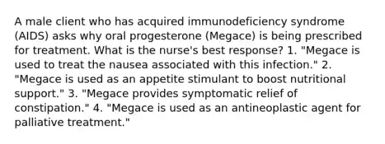 A male client who has acquired immunodeficiency syndrome (AIDS) asks why oral progesterone (Megace) is being prescribed for treatment. What is the nurse's best response? 1. "Megace is used to treat the nausea associated with this infection." 2. "Megace is used as an appetite stimulant to boost nutritional support." 3. "Megace provides symptomatic relief of constipation." 4. "Megace is used as an antineoplastic agent for palliative treatment."