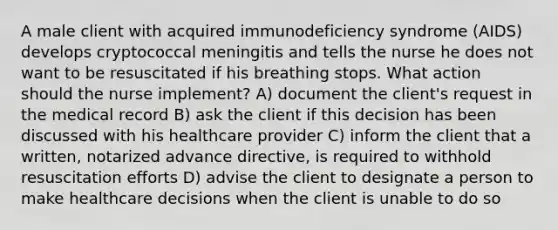 A male client with acquired immunodeficiency syndrome (AIDS) develops cryptococcal meningitis and tells the nurse he does not want to be resuscitated if his breathing stops. What action should the nurse implement? A) document the client's request in the medical record B) ask the client if this decision has been discussed with his healthcare provider C) inform the client that a written, notarized advance directive, is required to withhold resuscitation efforts D) advise the client to designate a person to make healthcare decisions when the client is unable to do so