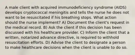 A male client with acquired immunodeficiency syndrome (AIDS) develops cryptococcal meningitis and tells the nurse he does not want to be resuscitated if his breathing stops. What action should the nurse implement? A) Document the client's request in the medical record. B) Ask the client if this decision has been discussed with his healthcare provider. C) Inform the client that a written, notarized advance directive, is required to withhold resuscitation efforts. D) Advise the client to designate a person to make healthcare decisions when the client is unable to do so.