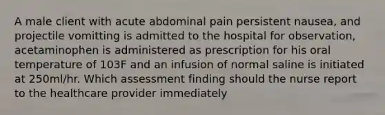 A male client with acute abdominal pain persistent nausea, and projectile vomitting is admitted to the hospital for observation, acetaminophen is administered as prescription for his oral temperature of 103F and an infusion of normal saline is initiated at 250ml/hr. Which assessment finding should the nurse report to the healthcare provider immediately