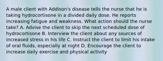 A male client with Addison's disease tells the nurse that he is taking hydrocortisone in a divided daily dose. He reports increasing fatigue and weakness. What action should the nurse take? A. Advise the client to skip the next scheduled dose of hydrocortisone B. Interview the client about any sources of increased stress in his life C. Instruct the client to limit his intake of oral fluids, especially at night D. Encourage the client to increase daily exercise and physical activity