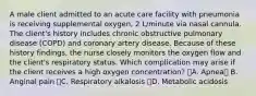 A male client admitted to an acute care facility with pneumonia is receiving supplemental oxygen, 2 L/minute via nasal cannula. The client's history includes chronic obstructive pulmonary disease (COPD) and coronary artery disease. Because of these history findings, the nurse closely monitors the oxygen flow and the client's respiratory status. Which complication may arise if the client receives a high oxygen concentration? A. Apnea B. Anginal pain C. Respiratory alkalosis D. Metabolic acidosis