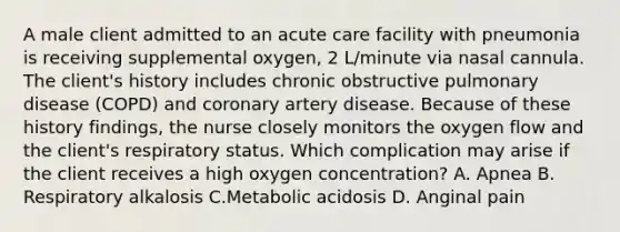 A male client admitted to an acute care facility with pneumonia is receiving supplemental oxygen, 2 L/minute via nasal cannula. The client's history includes chronic obstructive pulmonary disease (COPD) and coronary artery disease. Because of these history findings, the nurse closely monitors the oxygen flow and the client's respiratory status. Which complication may arise if the client receives a high oxygen concentration? A. Apnea B. Respiratory alkalosis C.Metabolic acidosis D. Anginal pain