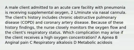 A male client admitted to an acute care facility with pneumonia is receiving supplemental oxygen, 2 L/minute via nasal cannula. The client's history includes chronic obstructive pulmonary disease (COPD) and coronary artery disease. Because of these history findings, the nurse closely monitors the oxygen flow and the client's respiratory status. Which complication may arise if the client receives a high oxygen concentration? A Apnea B Anginal pain C Respiratory alkalosis D Metabolic acidosis