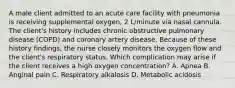 A male client admitted to an acute care facility with pneumonia is receiving supplemental oxygen, 2 L/minute via nasal cannula. The client's history includes chronic obstructive pulmonary disease (COPD) and coronary artery disease. Because of these history findings, the nurse closely monitors the oxygen flow and the client's respiratory status. Which complication may arise if the client receives a high oxygen concentration? A. Apnea B. Anginal pain C. Respiratory alkalosis D. Metabolic acidosis