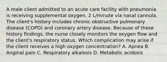 A male client admitted to an acute care facility with pneumonia is receiving supplemental oxygen, 2 L/minute via nasal cannula. The client's history includes chronic obstructive pulmonary disease (COPD) and coronary artery disease. Because of these history findings, the nurse closely monitors the oxygen flow and the client's respiratory status. Which complication may arise if the client receives a high oxygen concentration? A. Apnea B. Anginal pain C. Respiratory alkalosis D. Metabolic acidosis